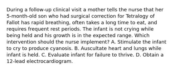 During a follow-up clinical visit a mother tells the nurse that her 5-month-old son who had surgical correction for Tetralogy of Fallot has rapid breathing, often takes a long time to eat, and requires frequent rest periods. The infant is not crying while being held and his growth is in the expected range. Which intervention should the nurse implement? A. Stimulate the infant to cry to produce cyanosis. B. Auscultate heart and lungs while infant is held. C. Evaluate infant for failure to thrive. D. Obtain a 12-lead electrocardiogram.