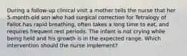 During a follow-up clinical visit a mother tells the nurse that her 5-month-old son who had surgical correction for Tetralogy of Fallot has rapid breathing, often takes a long time to eat, and requires frequent rest periods. The infant is not crying while being held and his growth is in the expected range. Which intervention should the nurse implement?