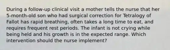 During a follow-up clinical visit a mother tells the nurse that her 5-month-old son who had surgical correction for Tetralogy of Fallot has rapid breathing, often takes a long time to eat, and requires frequent rest periods. The infant is not crying while being held and his growth is in the expected range. Which intervention should the nurse implement?