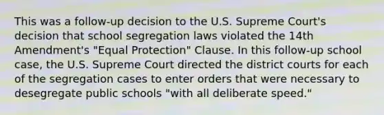 This was a follow-up decision to the U.S. Supreme Court's decision that school segregation laws violated the 14th Amendment's "Equal Protection" Clause. In this follow-up school case, the U.S. Supreme Court directed the district courts for each of the segregation cases to enter orders that were necessary to desegregate public schools "with all deliberate speed."