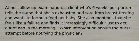 At her follow-up examination, a client who's 6 weeks postpartum tells the nurse that she's exhausted and sore from breast-feeding and wants to formula-feed her baby. She also mentions that she feels like a failure and finds it increasingly difficult "just to get out of bed in the morning." Which intervention should the nurse attempt before notifying the physician?