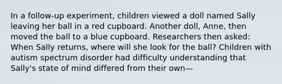 In a follow-up experiment, children viewed a doll named Sally leaving her ball in a red cupboard. Another doll, Anne, then moved the ball to a blue cupboard. Researchers then asked: When Sally returns, where will she look for the ball? Children with autism spectrum disorder had difficulty understanding that Sally's state of mind differed from their own—