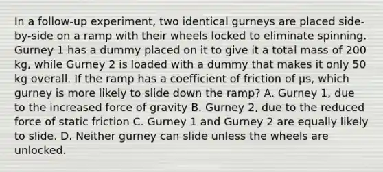 In a follow-up experiment, two identical gurneys are placed side-by-side on a ramp with their wheels locked to eliminate spinning. Gurney 1 has a dummy placed on it to give it a total mass of 200 kg, while Gurney 2 is loaded with a dummy that makes it only 50 kg overall. If the ramp has a coefficient of friction of μs, which gurney is more likely to slide down the ramp? A. Gurney 1, due to the increased force of gravity B. Gurney 2, due to the reduced force of static friction C. Gurney 1 and Gurney 2 are equally likely to slide. D. Neither gurney can slide unless the wheels are unlocked.