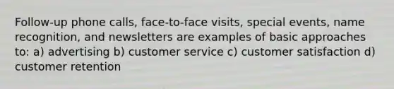 Follow-up phone calls, face-to-face visits, special events, name recognition, and newsletters are examples of basic approaches to: a) advertising b) customer service c) customer satisfaction d) customer retention