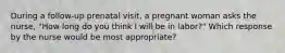 During a follow-up prenatal visit, a pregnant woman asks the nurse, "How long do you think I will be in labor?" Which response by the nurse would be most appropriate?