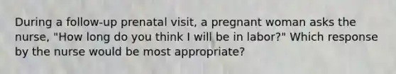 During a follow-up prenatal visit, a pregnant woman asks the nurse, "How long do you think I will be in labor?" Which response by the nurse would be most appropriate?