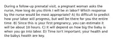 During a follow-up prenatal visit, a pregnant woman asks the nurse, How long do you think I will be in labor? Which response by the nurse would be most appropriate? A) Its difficult to predict how your labor will progress, but well be there for you the entire time. B) Since this is your first pregnancy, you can estimate it will be about 10 hours. C) It will depend on how big the baby is when you go into labor. D) Time isn't important; your health and the babys health are key.