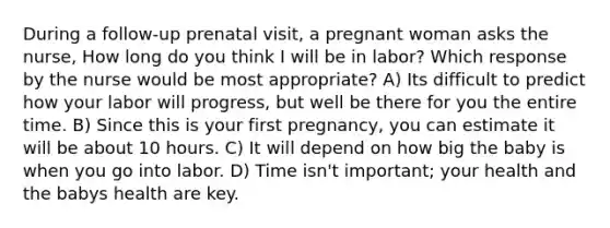 During a follow-up prenatal visit, a pregnant woman asks the nurse, How long do you think I will be in labor? Which response by the nurse would be most appropriate? A) Its difficult to predict how your labor will progress, but well be there for you the entire time. B) Since this is your first pregnancy, you can estimate it will be about 10 hours. C) It will depend on how big the baby is when you go into labor. D) Time isn't important; your health and the babys health are key.