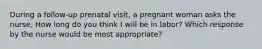 During a follow-up prenatal visit, a pregnant woman asks the nurse, How long do you think I will be in labor? Which response by the nurse would be most appropriate?