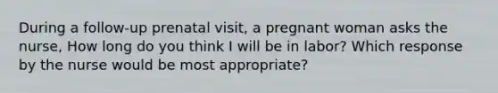 During a follow-up prenatal visit, a pregnant woman asks the nurse, How long do you think I will be in labor? Which response by the nurse would be most appropriate?