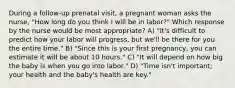 During a follow-up prenatal visit, a pregnant woman asks the nurse, "How long do you think I will be in labor?" Which response by the nurse would be most appropriate? A) "It's difficult to predict how your labor will progress, but we'll be there for you the entire time." B) "Since this is your first pregnancy, you can estimate it will be about 10 hours." C) "It will depend on how big the baby is when you go into labor." D) "Time isn't important; your health and the baby's health are key."