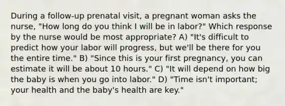 During a follow-up prenatal visit, a pregnant woman asks the nurse, "How long do you think I will be in labor?" Which response by the nurse would be most appropriate? A) "It's difficult to predict how your labor will progress, but we'll be there for you the entire time." B) "Since this is your first pregnancy, you can estimate it will be about 10 hours." C) "It will depend on how big the baby is when you go into labor." D) "Time isn't important; your health and the baby's health are key."