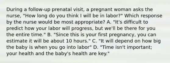 During a follow-up prenatal visit, a pregnant woman asks the nurse, "How long do you think I will be in labor?" Which response by the nurse would be most appropriate? A. "It's difficult to predict how your labor will progress, but we'll be there for you the entire time." B. "Since this is your first pregnancy, you can estimate it will be about 10 hours." C. "It will depend on how big the baby is when you go into labor" D. "Time isn't important; your health and the baby's health are key."