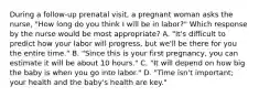 During a follow-up prenatal visit, a pregnant woman asks the nurse, "How long do you think I will be in labor?" Which response by the nurse would be most appropriate? A. "It's difficult to predict how your labor will progress, but we'll be there for you the entire time." B. "Since this is your first pregnancy, you can estimate it will be about 10 hours." C. "It will depend on how big the baby is when you go into labor." D. "Time isn't important; your health and the baby's health are key."