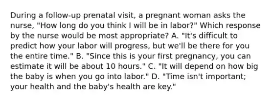 During a follow-up prenatal visit, a pregnant woman asks the nurse, "How long do you think I will be in labor?" Which response by the nurse would be most appropriate? A. "It's difficult to predict how your labor will progress, but we'll be there for you the entire time." B. "Since this is your first pregnancy, you can estimate it will be about 10 hours." C. "It will depend on how big the baby is when you go into labor." D. "Time isn't important; your health and the baby's health are key."