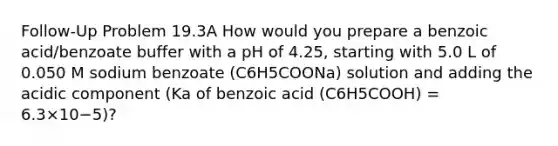 Follow-Up Problem 19.3A How would you prepare a benzoic acid/benzoate buffer with a pH of 4.25, starting with 5.0 L of 0.050 M sodium benzoate (C6H5COONa) solution and adding the acidic component (Ka of benzoic acid (C6H5COOH) = 6.3×10−5)?