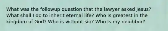 What was the followup question that the lawyer asked Jesus? What shall I do to inherit eternal life? Who is greatest in the kingdom of God? Who is without sin? Who is my neighbor?