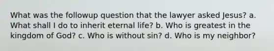 What was the followup question that the lawyer asked Jesus? a. What shall I do to inherit eternal life? b. Who is greatest in the kingdom of God? c. Who is without sin? d. Who is my neighbor?