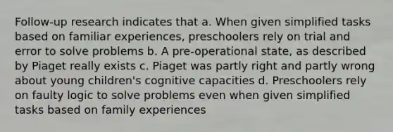 Follow-up research indicates that a. When given simplified tasks based on familiar experiences, preschoolers rely on trial and error to solve problems b. A pre-operational state, as described by Piaget really exists c. Piaget was partly right and partly wrong about young children's cognitive capacities d. Preschoolers rely on faulty logic to solve problems even when given simplified tasks based on family experiences