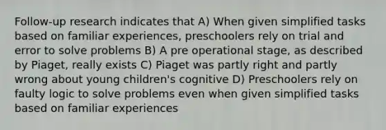 Follow-up research indicates that A) When given simplified tasks based on familiar experiences, preschoolers rely on trial and error to solve problems B) A pre operational stage, as described by Piaget, really exists C) Piaget was partly right and partly wrong about young children's cognitive D) Preschoolers rely on faulty logic to solve problems even when given simplified tasks based on familiar experiences