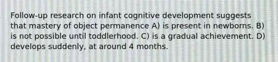 Follow-up research on infant cognitive development suggests that mastery of object permanence A) is present in newborns. B) is not possible until toddlerhood. C) is a gradual achievement. D) develops suddenly, at around 4 months.