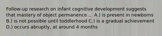 Follow-up research on infant cognitive development suggests that mastery of object permanence ... A.) is present in newborns B.) is not possible until toddlerhood C.) is a gradual achievement D.) occurs abruptly, at around 4 months