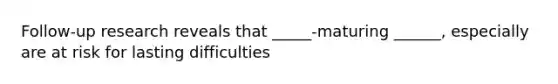 Follow-up research reveals that _____-maturing ______, especially are at risk for lasting difficulties