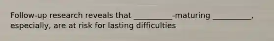 Follow-up research reveals that __________-maturing __________, especially, are at risk for lasting difficulties
