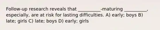 Follow-up research reveals that __________-maturing __________, especially, are at risk for lasting difficulties. A) early; boys B) late; girls C) late; boys D) early; girls