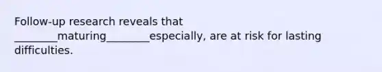 Follow-up research reveals that ________maturing________especially, are at risk for lasting difficulties.