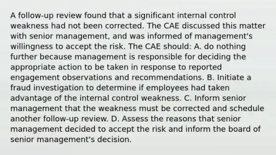 A follow-up review found that a significant internal control weakness had not been corrected. The CAE discussed this matter with senior management, and was informed of management's willingness to accept the risk. The CAE should: A. do nothing further because management is responsible for deciding the appropriate action to be taken in response to reported engagement observations and recommendations. B. Initiate a fraud investigation to determine if employees had taken advantage of the internal control weakness. C. Inform senior management that the weakness must be corrected and schedule another follow-up review. D. Assess the reasons that senior management decided to accept the risk and inform the board of senior management's decision.