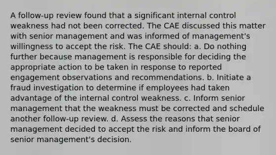 A follow-up review found that a significant <a href='https://www.questionai.com/knowledge/kjj42owoAP-internal-control' class='anchor-knowledge'>internal control</a> weakness had not been corrected. The CAE discussed this matter with senior management and was informed of management's willingness to accept the risk. The CAE should: a. Do nothing further because management is responsible for deciding the appropriate action to be taken in response to reported engagement observations and recommendations. b. Initiate a fraud investigation to determine if employees had taken advantage of the internal control weakness. c. Inform senior management that the weakness must be corrected and schedule another follow-up review. d. Assess the reasons that senior management decided to accept the risk and inform the board of senior management's decision.