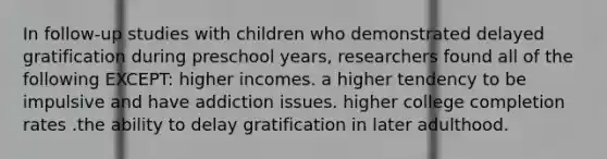 In follow-up studies with children who demonstrated delayed gratification during preschool years, researchers found all of the following EXCEPT: higher incomes. a higher tendency to be impulsive and have addiction issues. higher college completion rates .the ability to delay gratification in later adulthood.