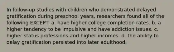 In follow-up studies with children who demonstrated delayed gratification during preschool years, researchers found all of the following EXCEPT: a. have higher college completion rates. b. a higher tendency to be impulsive and have addiction issues. c. higher status professions and higher incomes. d. the ability to delay gratification persisted into later adulthood.