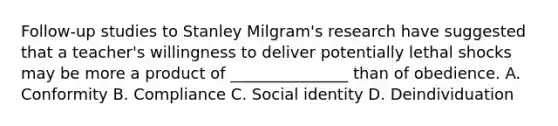 Follow-up studies to Stanley Milgram's research have suggested that a teacher's willingness to deliver potentially lethal shocks may be more a product of _______________ than of obedience. A. Conformity B. Compliance C. Social identity D. Deindividuation