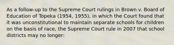 As a follow-up to the Supreme Court rulings in Brown v. Board of Education of Topeka (1954, 1955), in which the Court found that it was unconstitutional to maintain separate schools for children on the basis of race, the Supreme Court rule in 2007 that school districts may no longer: