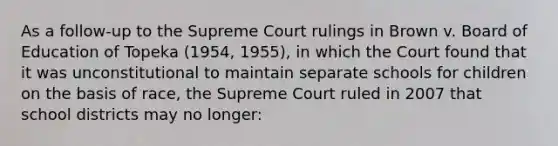 As a follow-up to the Supreme Court rulings in Brown v. Board of Education of Topeka (1954, 1955), in which the Court found that it was unconstitutional to maintain separate schools for children on the basis of race, the Supreme Court ruled in 2007 that school districts may no longer: