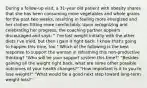 During a follow-up visit, a 31-year old patient with obesity shares that she has been consuming more vegetables and whole grains for the past two weeks, resulting in feeling more energized and her clothes fitting more comfortably. Upon recognizing and celebrating her progress, the coaching partner appears discouraged and says: " I've lost weight initially with the other diets I've tried, but then I gain it right back. I know that's going to happen this time, too." Which of the following is the best response to support the woman in reframing this non-productive thinking? "Who will be your support system this time?" "Besides gaining all the weight right back, what are some other possible outcomes of your health changes?" "How important is it to you to lose weight?" "What would be a good next step toward long-term weight loss?"