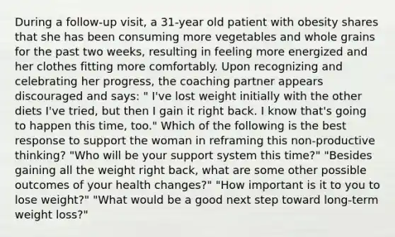 During a follow-up visit, a 31-year old patient with obesity shares that she has been consuming more vegetables and whole grains for the past two weeks, resulting in feeling more energized and her clothes fitting more comfortably. Upon recognizing and celebrating her progress, the coaching partner appears discouraged and says: " I've lost weight initially with the other diets I've tried, but then I gain it right back. I know that's going to happen this time, too." Which of the following is the best response to support the woman in reframing this non-productive thinking? "Who will be your support system this time?" "Besides gaining all the weight right back, what are some other possible outcomes of your health changes?" "How important is it to you to lose weight?" "What would be a good next step toward long-term weight loss?"