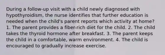 During a follow-up visit with a child newly diagnosed with hypothyroidism, the nurse identifies that further education is needed when the child's parent reports which activity at home? 1. The parent provides a fiber-rich diet for the child. 2. The child takes the thyroid hormone after breakfast. 3. The parent keeps the child in a comfortable, warm environment. 4. The child is encouraged to gradually increase exercise.