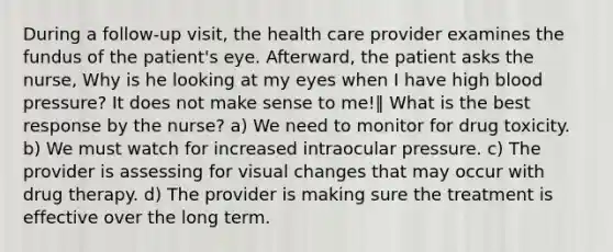 During a follow-up visit, the health care provider examines the fundus of the patient's eye. Afterward, the patient asks the nurse, Why is he looking at my eyes when I have high blood pressure? It does not make sense to me!‖ What is the best response by the nurse? a) We need to monitor for drug toxicity. b) We must watch for increased intraocular pressure. c) The provider is assessing for visual changes that may occur with drug therapy. d) The provider is making sure the treatment is effective over the long term.