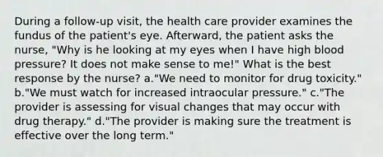 During a follow-up visit, the health care provider examines the fundus of the patient's eye. Afterward, the patient asks the nurse, "Why is he looking at my eyes when I have high blood pressure? It does not make sense to me!" What is the best response by the nurse? a."We need to monitor for drug toxicity." b."We must watch for increased intraocular pressure." c."The provider is assessing for visual changes that may occur with drug therapy." d."The provider is making sure the treatment is effective over the long term."