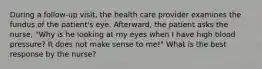 During a follow-up visit, the health care provider examines the fundus of the patient's eye. Afterward, the patient asks the nurse, "Why is he looking at my eyes when I have high blood pressure? It does not make sense to me!" What is the best response by the nurse?