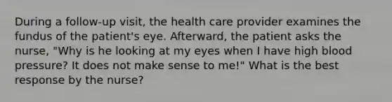 During a follow-up visit, the health care provider examines the fundus of the patient's eye. Afterward, the patient asks the nurse, "Why is he looking at my eyes when I have high blood pressure? It does not make sense to me!" What is the best response by the nurse?