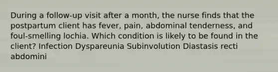 During a follow-up visit after a month, the nurse finds that the postpartum client has fever, pain, abdominal tenderness, and foul-smelling lochia. Which condition is likely to be found in the client? Infection Dyspareunia Subinvolution Diastasis recti abdomini