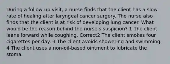 During a follow-up visit, a nurse finds that the client has a slow rate of healing after laryngeal cancer surgery. The nurse also finds that the client is at risk of developing lung cancer. What would be the reason behind the nurse's suspicion? 1 The client leans forward while coughing. Correct2 The client smokes four cigarettes per day. 3 The client avoids showering and swimming. 4 The client uses a non-oil-based ointment to lubricate the stoma.