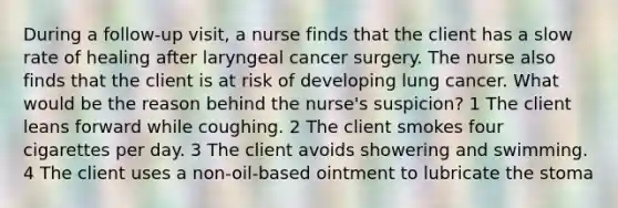 During a follow-up visit, a nurse finds that the client has a slow rate of healing after laryngeal cancer surgery. The nurse also finds that the client is at risk of developing lung cancer. What would be the reason behind the nurse's suspicion? 1 The client leans forward while coughing. 2 The client smokes four cigarettes per day. 3 The client avoids showering and swimming. 4 The client uses a non-oil-based ointment to lubricate the stoma