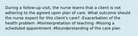 During a​ follow-up visit, the nurse learns that a client is not adhering to the agreed upon plan of care. What outcome should the nurse expect for this client​'s ​care? -Exacerbation of the health problem -Misinterpretation of teaching -Missing a scheduled appointment -Misunderstanding of the care plan