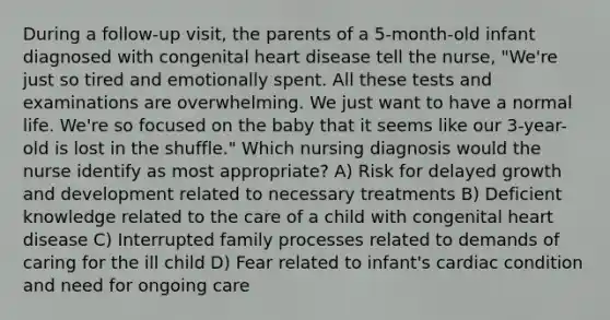 During a follow-up visit, the parents of a 5-month-old infant diagnosed with congenital heart disease tell the nurse, "We're just so tired and emotionally spent. All these tests and examinations are overwhelming. We just want to have a normal life. We're so focused on the baby that it seems like our 3-year-old is lost in the shuffle." Which nursing diagnosis would the nurse identify as most appropriate? A) Risk for delayed growth and development related to necessary treatments B) Deficient knowledge related to the care of a child with congenital heart disease C) Interrupted family processes related to demands of caring for the ill child D) Fear related to infant's cardiac condition and need for ongoing care