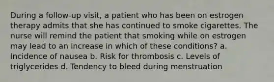 During a follow-up visit, a patient who has been on estrogen therapy admits that she has continued to smoke cigarettes. The nurse will remind the patient that smoking while on estrogen may lead to an increase in which of these conditions? a. Incidence of nausea b. Risk for thrombosis c. Levels of triglycerides d. Tendency to bleed during menstruation